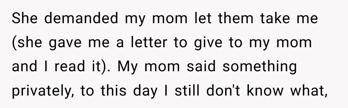 She demanded my mom let them take me (she gave me a letter to give to my mom and I read it). My mom said something privately, to this day...