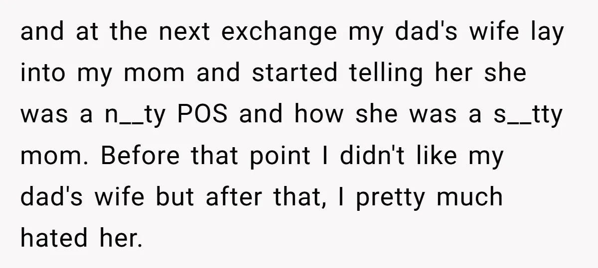 and at the next exchange my dad's wife lay into my mom and started telling her she was a n__ty POS and how she was a s__tty mom. Before that...