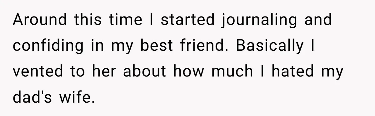 Around this time I started journaling and confiding in my best friend. Basically I vented to her about how much I hated my dad's wife.