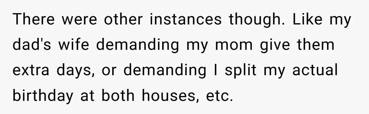 There were other instances though. Like my dad's wife demanding my mom give them extra days, or demanding I split my actual birthday at both houses, etc.