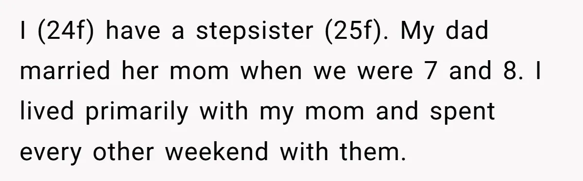 I (24f) have a stepsister (25f). My dad married her mom when we were 7 and 8. I lived primarily with my mom and spent every other weekend with them.