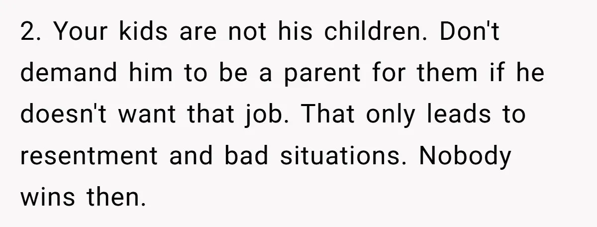 2. Your kids are not his children. Don't demand him to be a parent for them if he doesn't want that job. That only leads to resentment and bad situations....