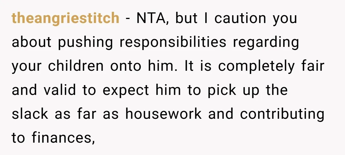 theangriestitch − NTA, but I caution you about pushing responsibilities regarding your children onto him. It is completely fair and valid to expect him to pick up the slack as...