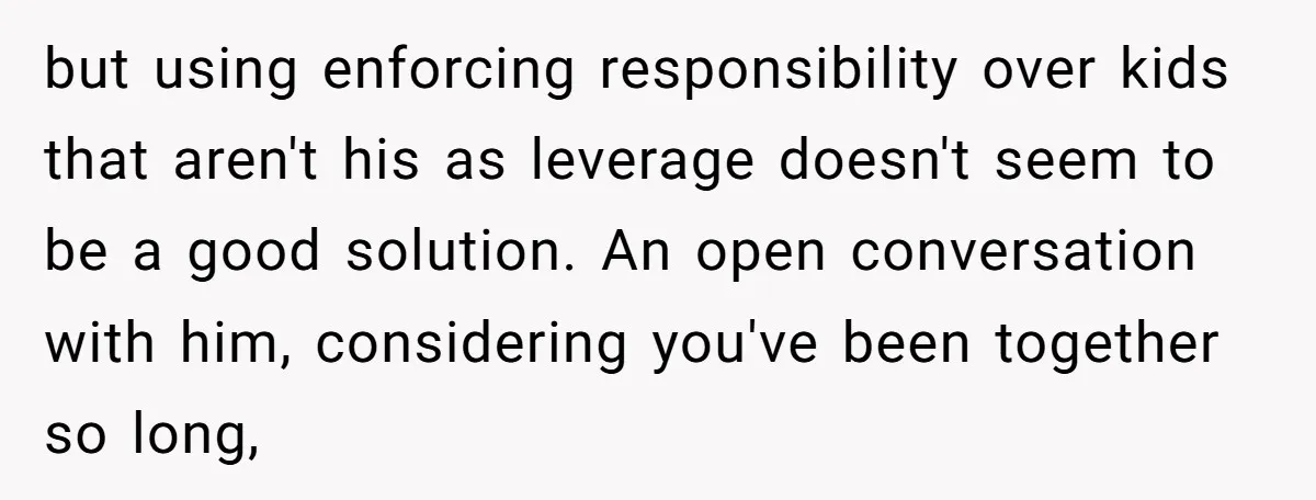 but using enforcing responsibility over kids that aren't his as leverage doesn't seem to be a good solution. An open conversation with him, considering you've been together so long,