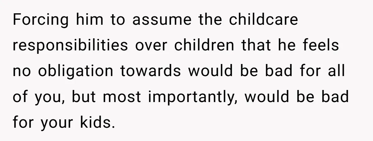 Forcing him to assume the childcare responsibilities over children that he feels no obligation towards would be bad for all of you, but most importantly, would be bad for your...