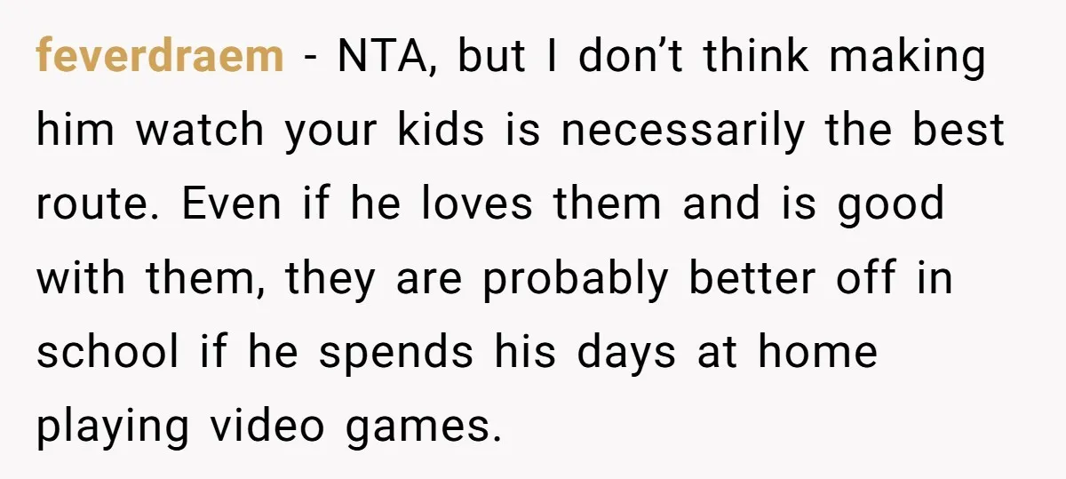 feverdraem − NTA, but I don’t think making him watch your kids is necessarily the best route. Even if he loves them and is good with them, they are probably...