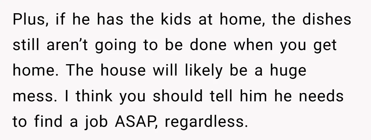 Plus, if he has the kids at home, the dishes still aren’t going to be done when you get home. The house will likely be a huge mess. I think...