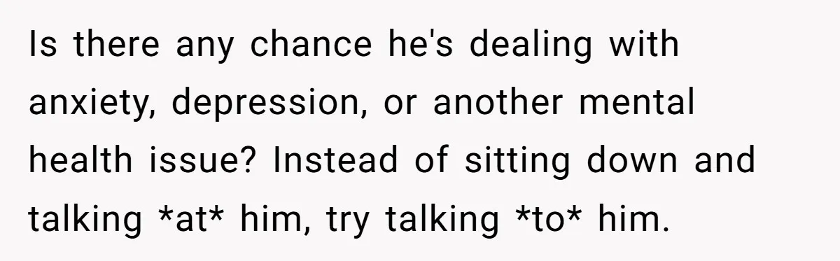 Is there any chance he's dealing with anxiety, depression, or another mental health issue? Instead of sitting down and talking *at* him, try talking *to* him.