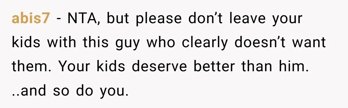 abis7 − NTA, but please don’t leave your kids with this guy who clearly doesn’t want them. Your kids deserve better than him. ..and so do you.
