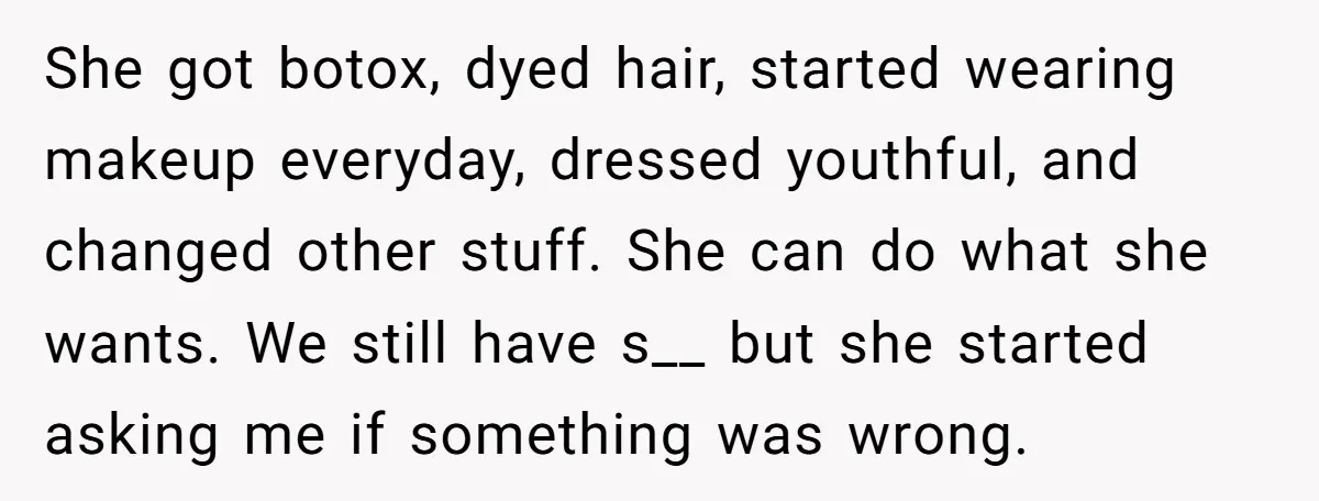 She got botox, dyed hair, started wearing makeup everyday, dressed youthful, and changed other stuff. She can do what she wants. We still have s__ but she started asking me...