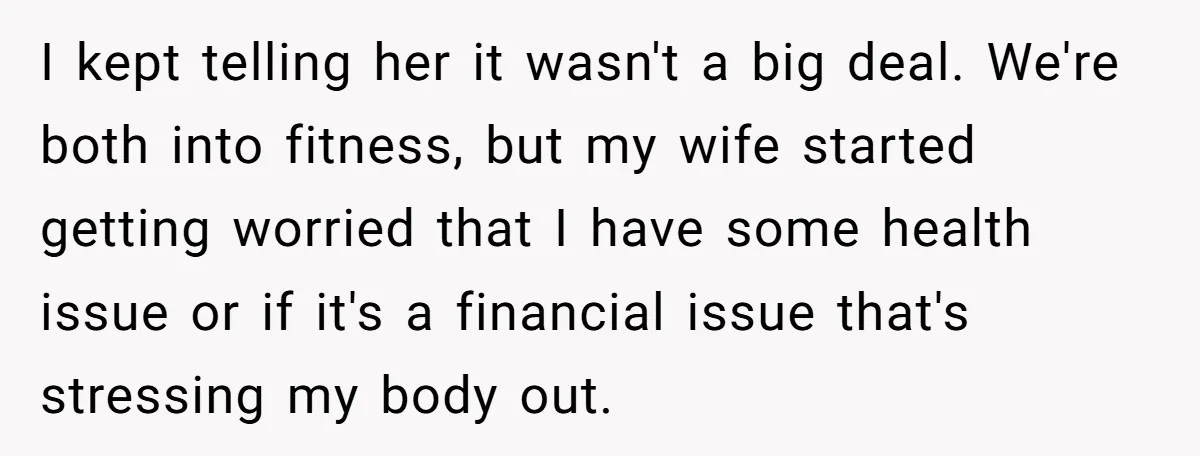 I kept telling her it wasn't a big deal. We're both into fitness, but my wife started getting worried that I have some health issue or if it's a financial...