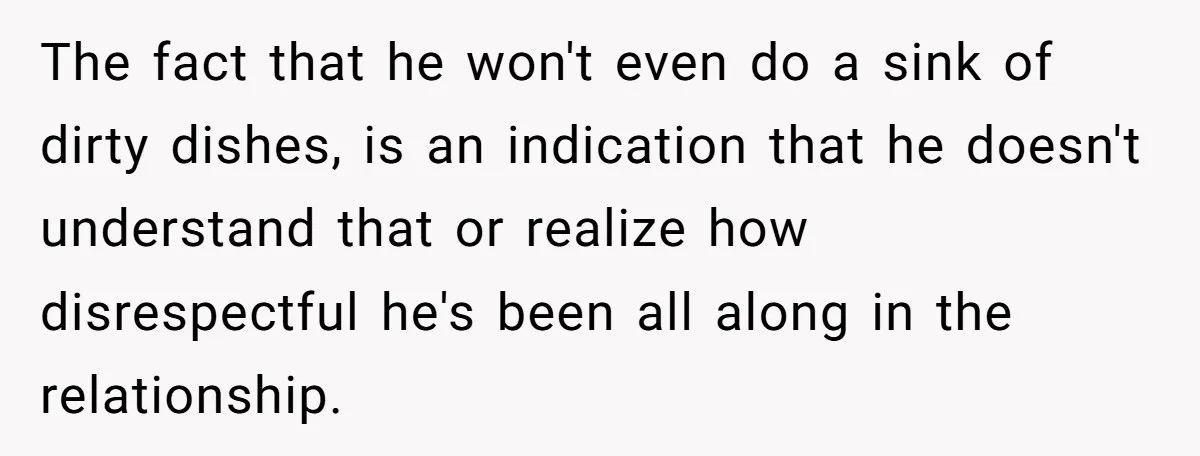 The fact that he won't even do a sink of dirty dishes, is an indication that he doesn't understand that or realize how disrespectful he's been all along in the...