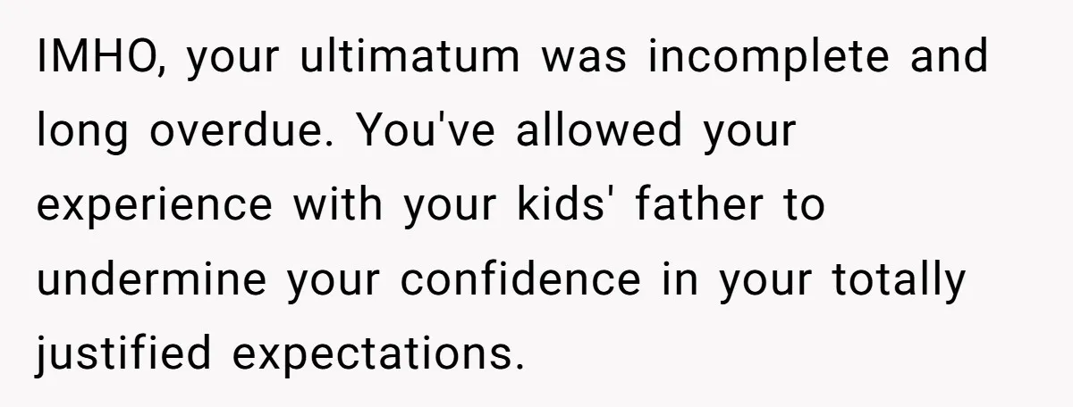 IMHO, your ultimatum was incomplete and long overdue. You've allowed your experience with your kids' father to undermine your confidence in your totally justified expectations.