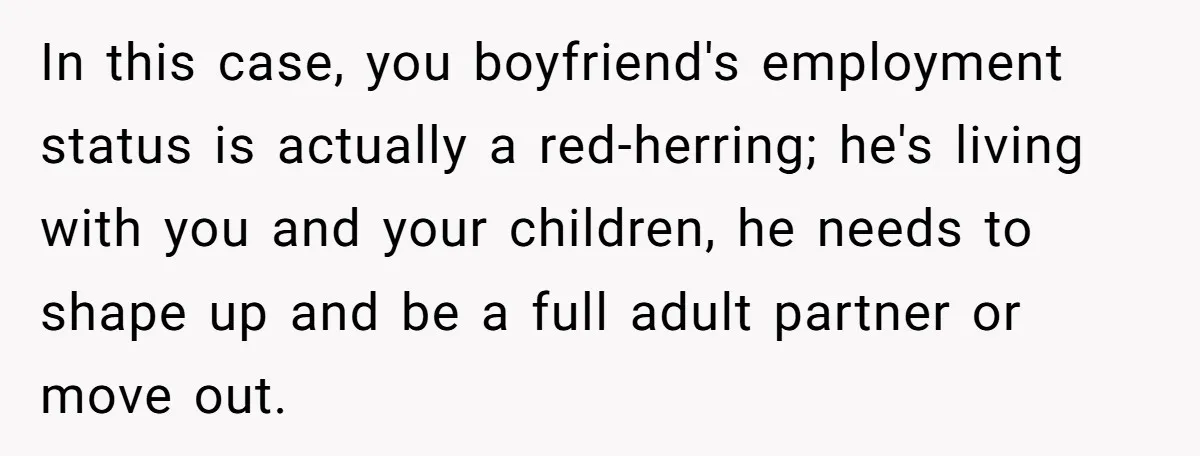 In this case, you boyfriend's employment status is actually a red-herring; he's living with you and your children, he needs to shape up and be a full adult partner or...