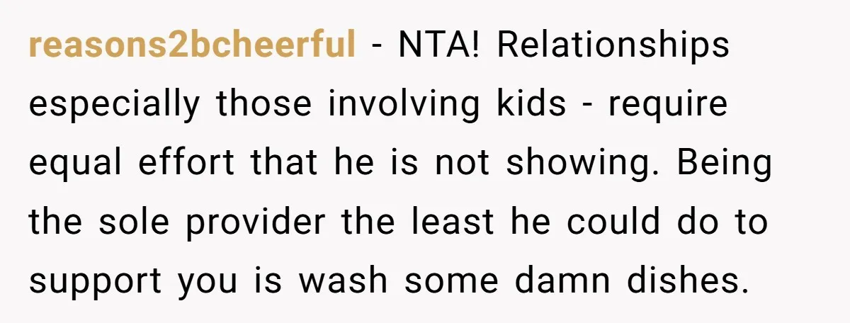 reasons2bcheerful − NTA! Relationships especially those involving kids - require equal effort that he is not showing. Being the sole provider the least he could do to support you is...