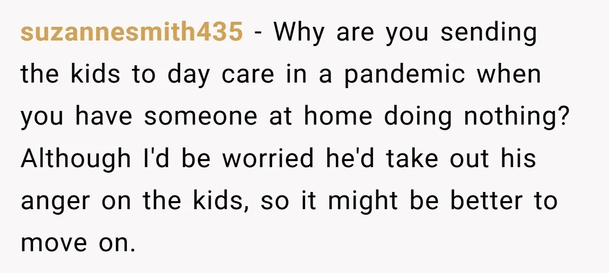suzannesmith435 − Why are you sending the kids to day care in a pandemic when you have someone at home doing nothing? Although I'd be worried he'd take out his...