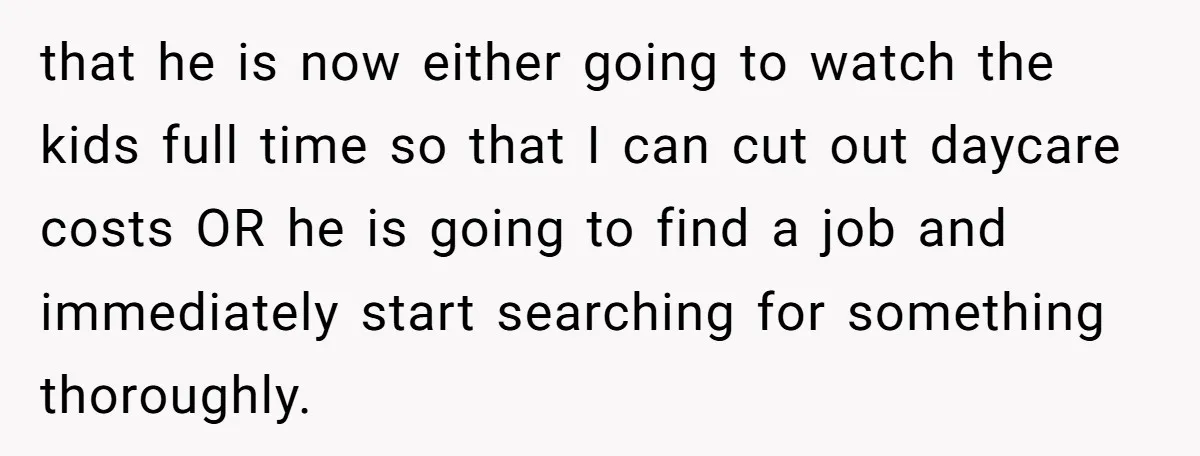 that he is now either going to watch the kids full time so that I can cut out daycare costs OR he is going to find a job and immediately...