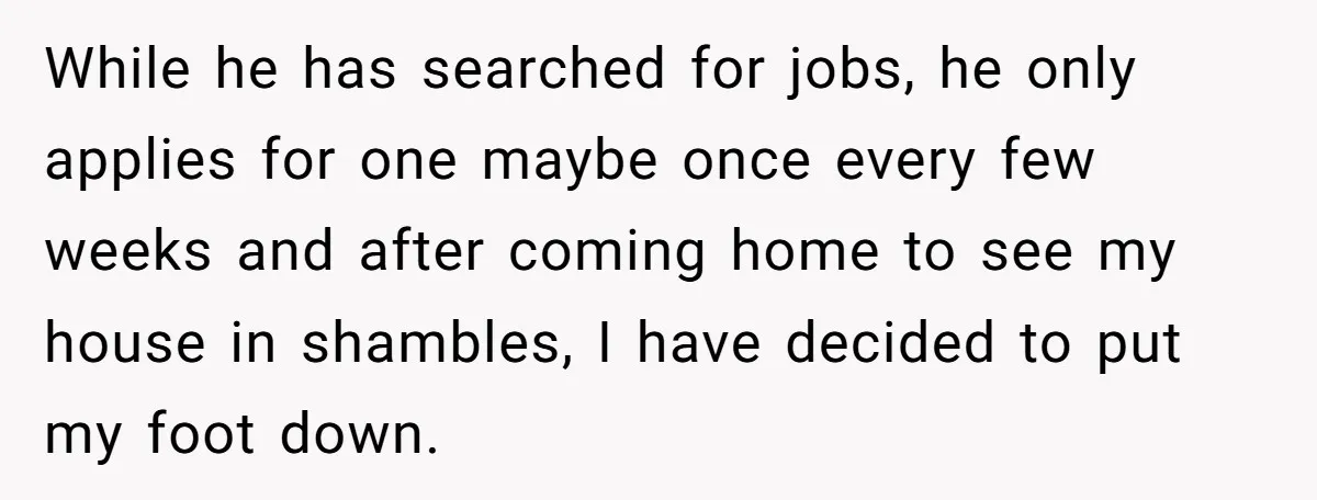 While he has searched for jobs, he only applies for one maybe once every few weeks and after coming home to see my house in shambles, I have decided to...