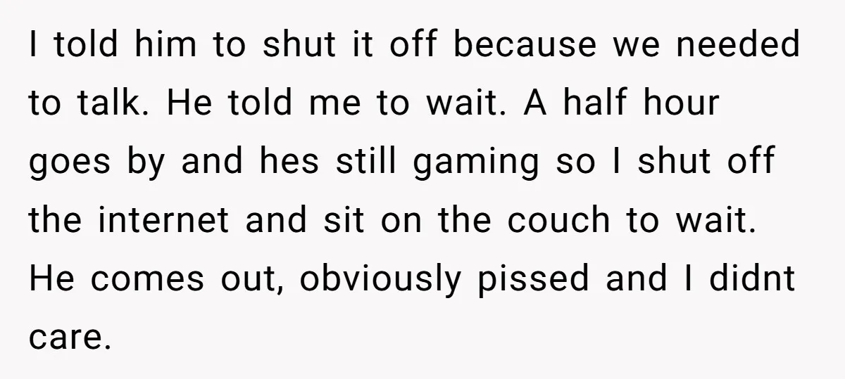 I told him to shut it off because we needed to talk. He told me to wait. A half hour goes by and hes still gaming so I shut off...