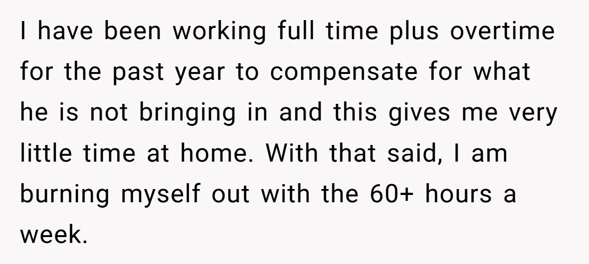 I have been working full time plus overtime for the past year to compensate for what he is not bringing in and this gives me very little time at home....