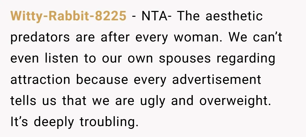 Witty-Rabbit-8225 − NTA- The aesthetic predators are after every woman. We can’t even listen to our own spouses regarding attraction because every advertisement tells us that we are ugly and...
