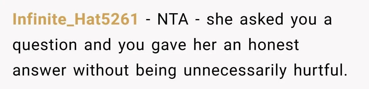 Infinite_Hat5261 − NTA - she asked you a question and you gave her an honest answer without being unnecessarily hurtful.