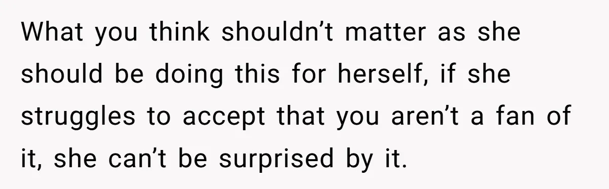 What you think shouldn’t matter as she should be doing this for herself, if she struggles to accept that you aren’t a fan of it, she can’t be surprised by...