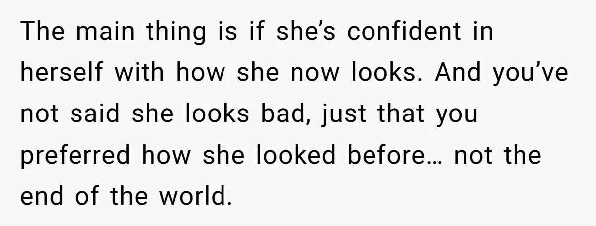 The main thing is if she’s confident in herself with how she now looks. And you’ve not said she looks bad, just that you preferred how she looked before… not...
