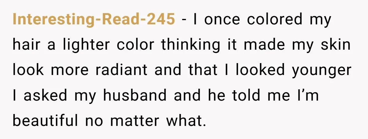 Interesting-Read-245 − I once colored my hair a lighter color thinking it made my skin look more radiant and that I looked younger I asked my husband and he told...
