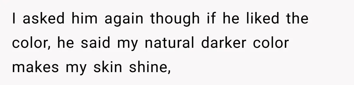 I asked him again though if he liked the color, he said my natural darker color makes my skin shine,