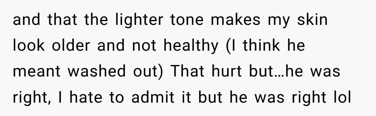 and that the lighter tone makes my skin look older and not healthy (I think he meant washed out) That hurt but…he was right, I hate to admit it but...