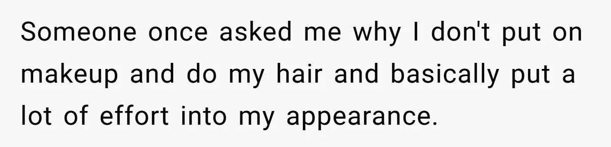 Someone once asked me why I don't put on makeup and do my hair and basically put a lot of effort into my appearance.