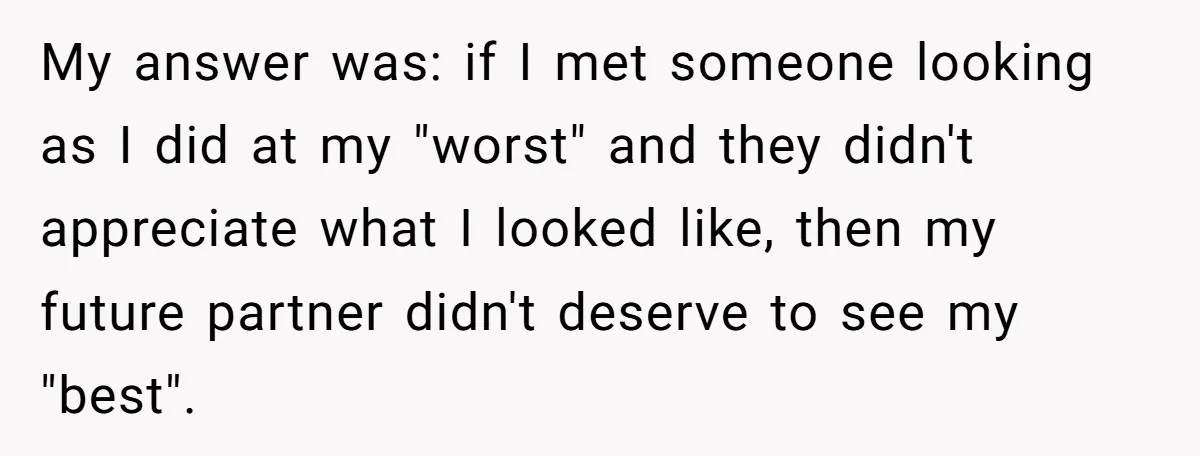 My answer was: if I met someone looking as I did at my "worst" and they didn't appreciate what I looked like, then my future partner didn't deserve to see...