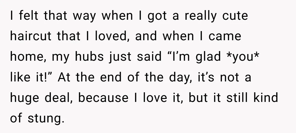 I felt that way when I got a really cute haircut that I loved, and when I came home, my hubs just said “I’m glad *you* like it!” At the...