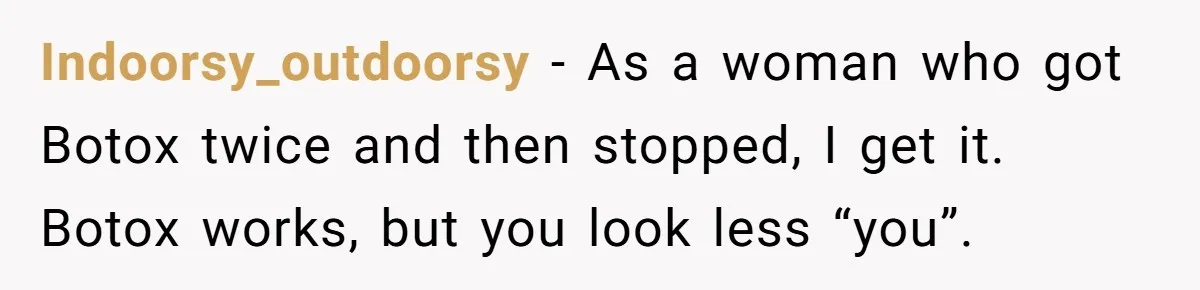 Indoorsy_outdoorsy − As a woman who got Botox twice and then stopped, I get it. Botox works, but you look less “you”.