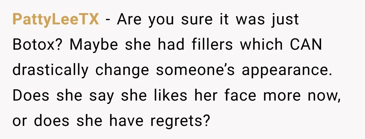 PattyLeeTX − Are you sure it was just Botox? Maybe she had fillers which CAN drastically change someone’s appearance. Does she say she likes her face more now, or does...