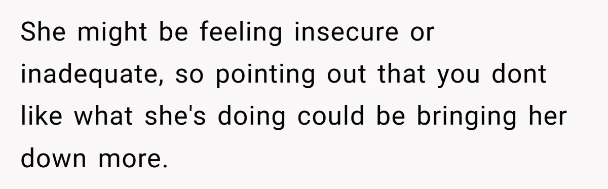 She might be feeling insecure or inadequate, so pointing out that you dont like what she's doing could be bringing her down more.