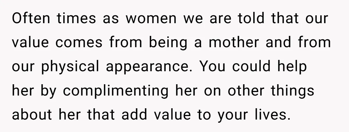 Often times as women we are told that our value comes from being a mother and from our physical appearance. You could help her by complimenting her on other things...