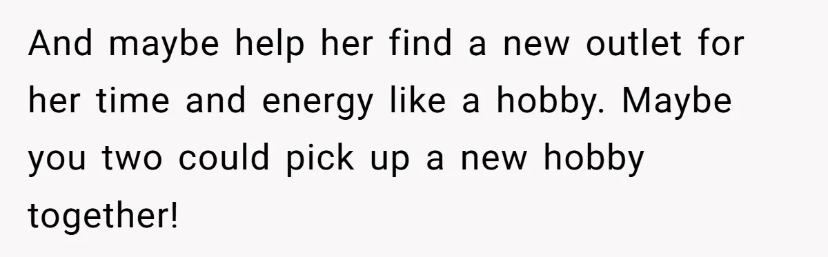 And maybe help her find a new outlet for her time and energy like a hobby. Maybe you two could pick up a new hobby together!