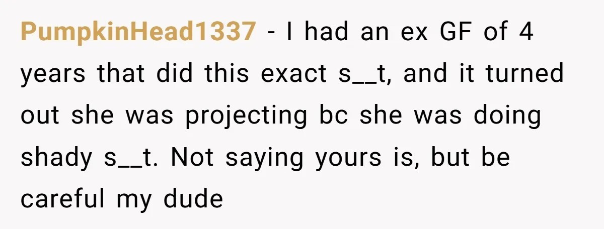 PumpkinHead1337 − I had an ex GF of 4 years that did this exact s__t, and it turned out she was projecting bc she was doing shady s__t. Not saying...