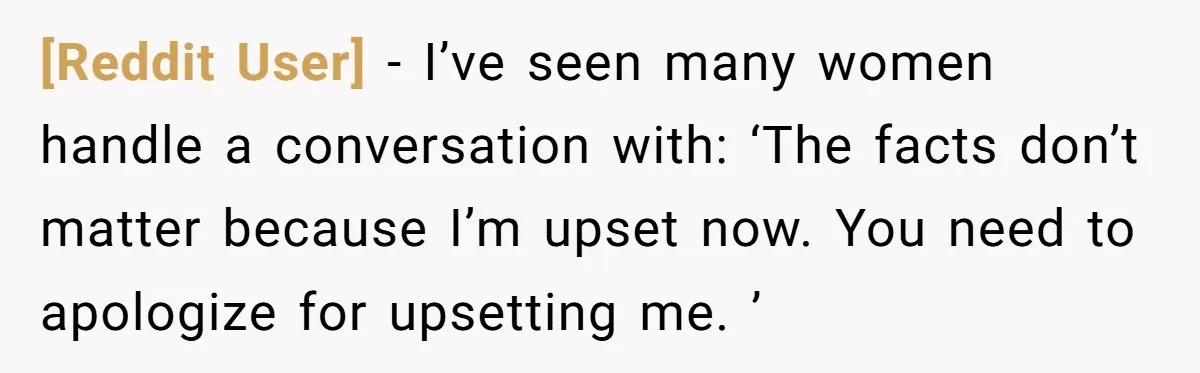 [Reddit User] − I’ve seen many women handle a conversation with: ‘The facts don’t matter because I’m upset now. You need to apologize for upsetting me. ’