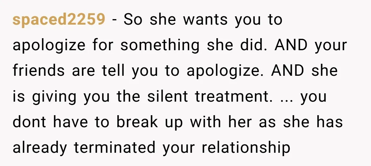 spaced2259 − So she wants you to apologize for something she did. AND your friends are tell you to apologize. AND she is giving you the silent treatment. ... you...