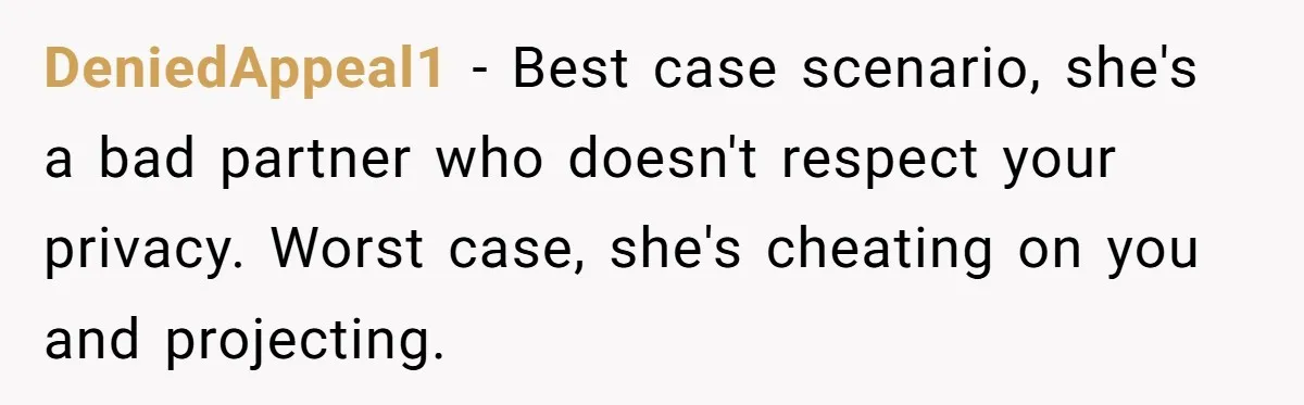 DeniedAppeal1 − Best case scenario, she's a bad partner who doesn't respect your privacy. Worst case, she's cheating on you and projecting.