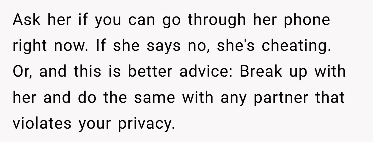 Ask her if you can go through her phone right now. If she says no, she's cheating. Or, and this is better advice: Break up with her and do the...