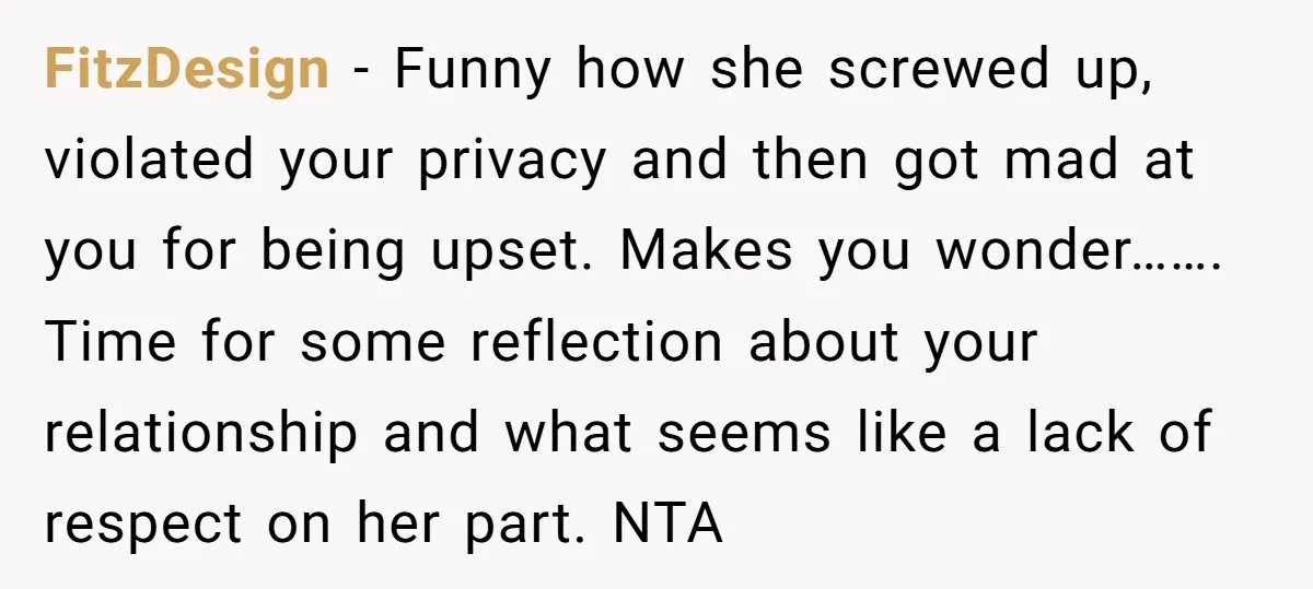 FitzDesign − Funny how she screwed up, violated your privacy and then got mad at you for being upset. Makes you wonder……. Time for some reflection about your relationship and...
