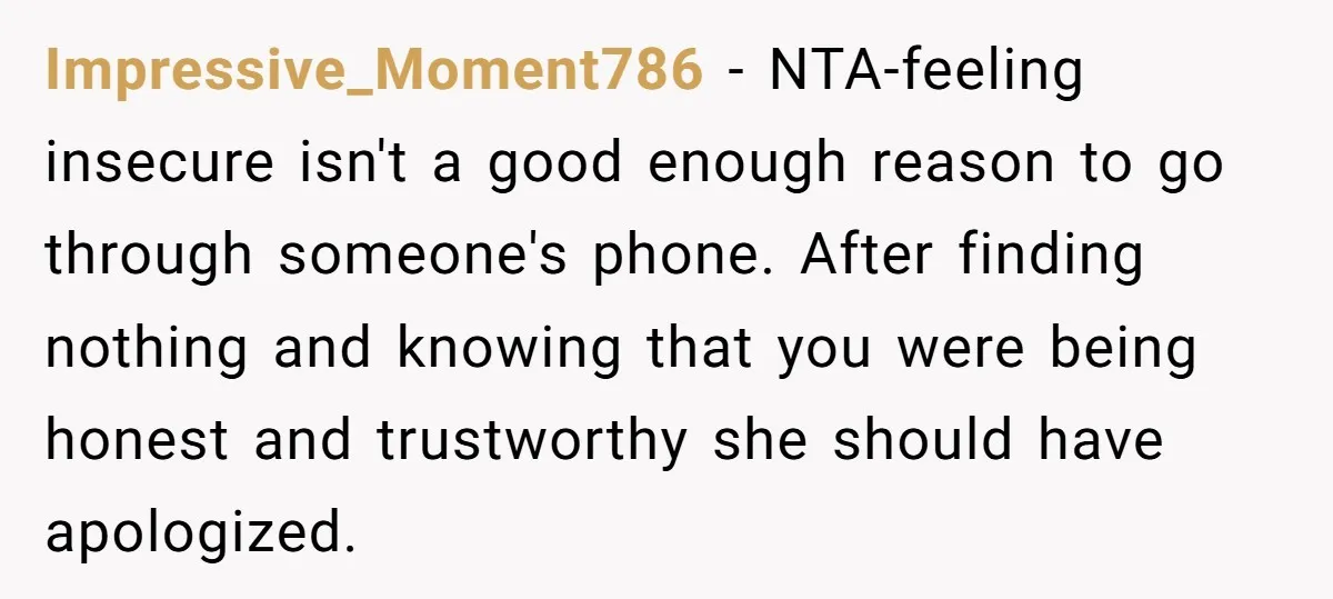 Impressive_Moment786 − NTA-feeling insecure isn't a good enough reason to go through someone's phone. After finding nothing and knowing that you were being honest and trustworthy she should have apologized.