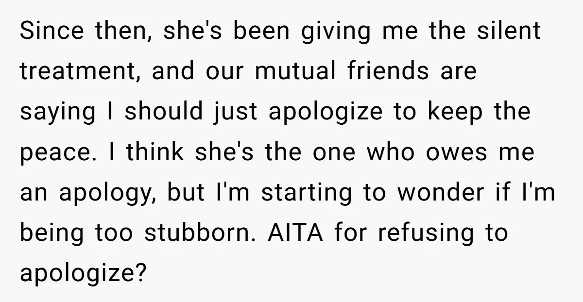Since then, she's been giving me the silent treatment, and our mutual friends are saying I should just apologize to keep the peace. I think she's the one who owes...