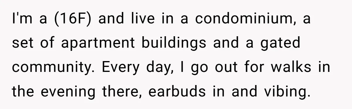 I'm a (16F) and live in a condominium, a set of apartment buildings and a gated community. Every day, I go out for walks in the evening there, earbuds in...