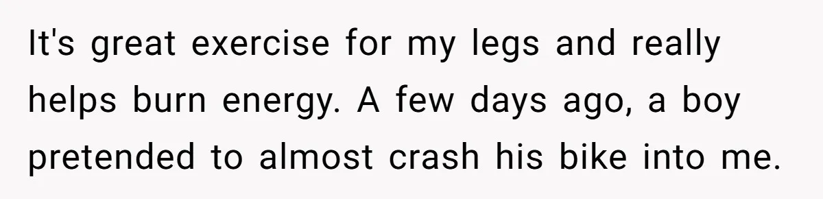It's great exercise for my legs and really helps burn energy. A few days ago, a boy pretended to almost crash his bike into me.