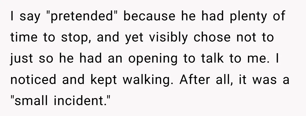 I say "pretended" because he had plenty of time to stop, and yet visibly chose not to just so he had an opening to talk to me. I noticed and...